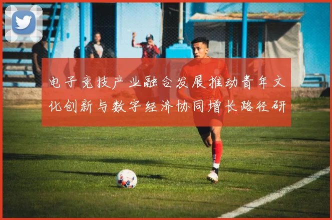 电子竞技产业融合发展推动青年文化创新与数字经济协同增长路径研究