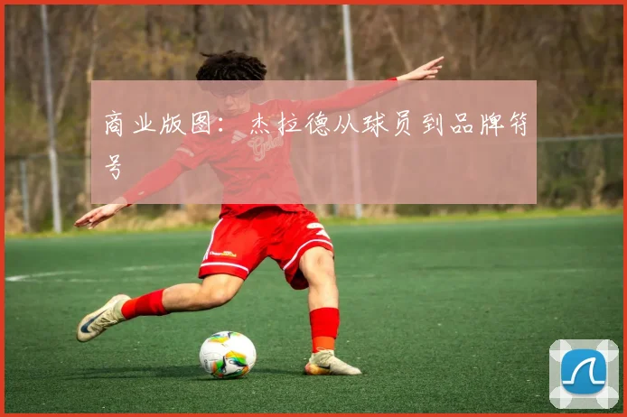 商业版图：杰拉德从球员到品牌符号