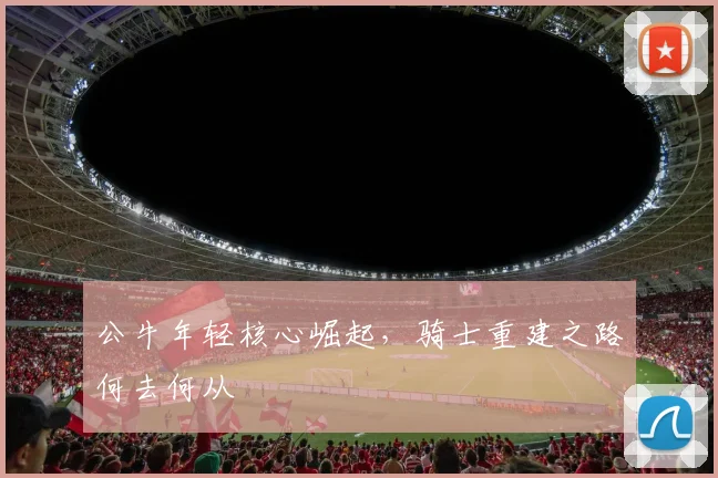 公牛年轻核心崛起，骑士重建之路何去何从