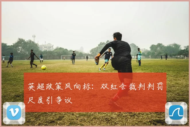 英超政策风向标：双红会裁判判罚尺度引争议