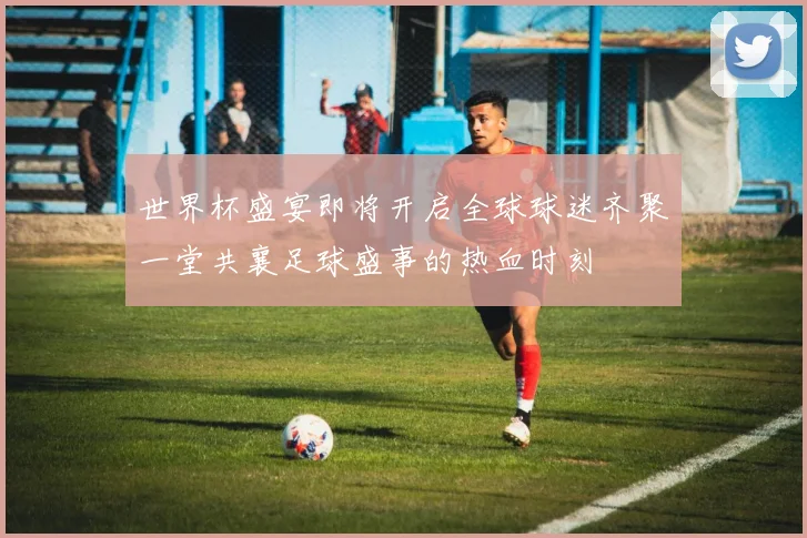 世界杯盛宴即将开启全球球迷齐聚一堂共襄足球盛事的热血时刻