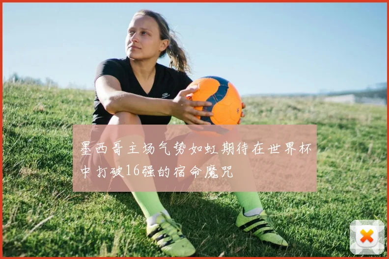 墨西哥主场气势如虹期待在世界杯中打破16强的宿命魔咒